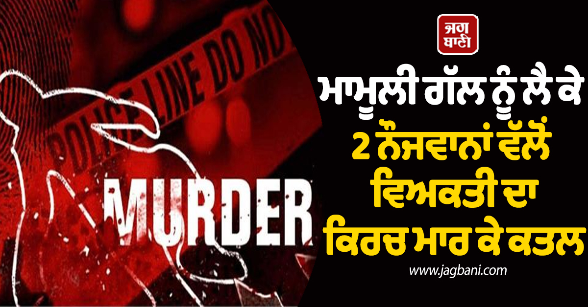 ਮਾਮੂਲੀ ਗੱਲ ਨੂੰ ਲੈ ਕੇ 2 ਨੌਜਵਾਨਾਂ ਵੱਲੋਂ ਵਿਅਕਤੀ ਦਾ ਕਿਰਚ ਮਾਰ ਕੇ ਕਤਲ