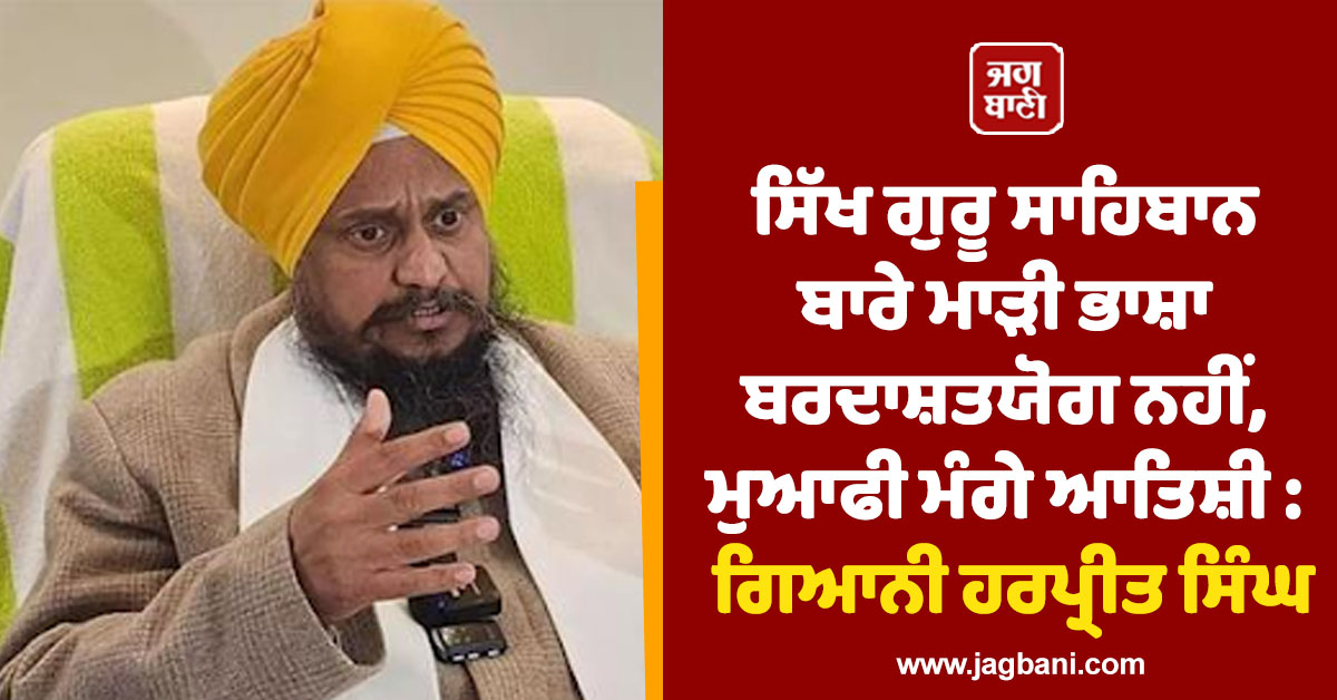 ਸਿੱਖ ਗੁਰੂ ਸਾਹਿਬਾਨ ਬਾਰੇ ਮਾੜੀ ਭਾਸ਼ਾ ਬਰਦਾਸ਼ਤਯੋਗ ਨਹੀਂ, ਮੁਆਫੀ ਮੰਗੇ ਆਤਿਸ਼ੀ : ਗਿਆਨੀ ਹਰਪ੍ਰੀਤ ਸਿੰਘ