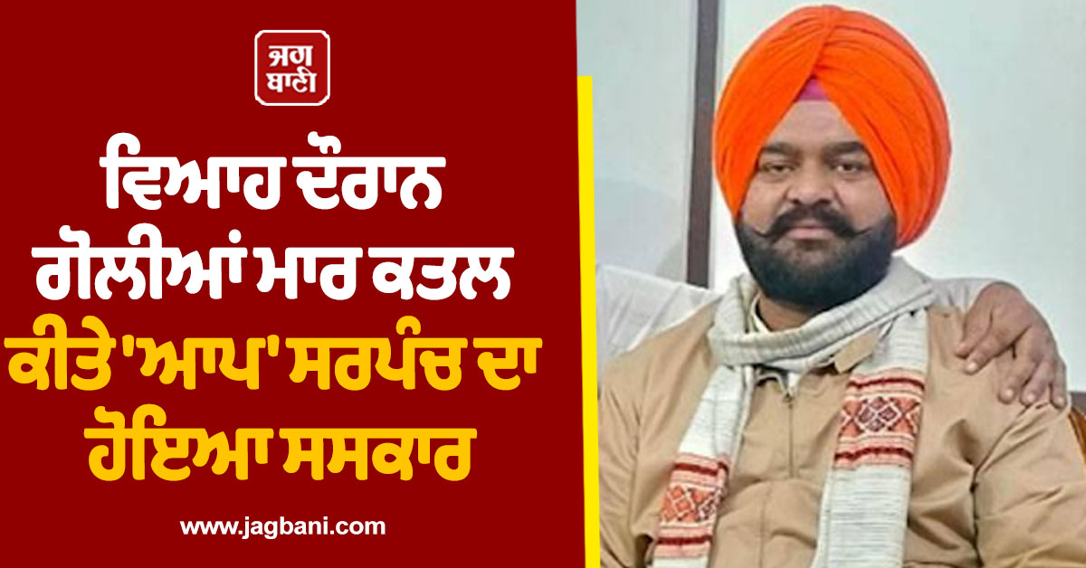 ਵਿਆਹ ਦੌਰਾਨ ਗੋਲੀਆਂ ਮਾਰ ਕਤਲ ਕੀਤੇ ''ਆਪ'' ਸਰਪੰਚ ਦਾ ਹੋਇਆ ਸਸਕਾਰ