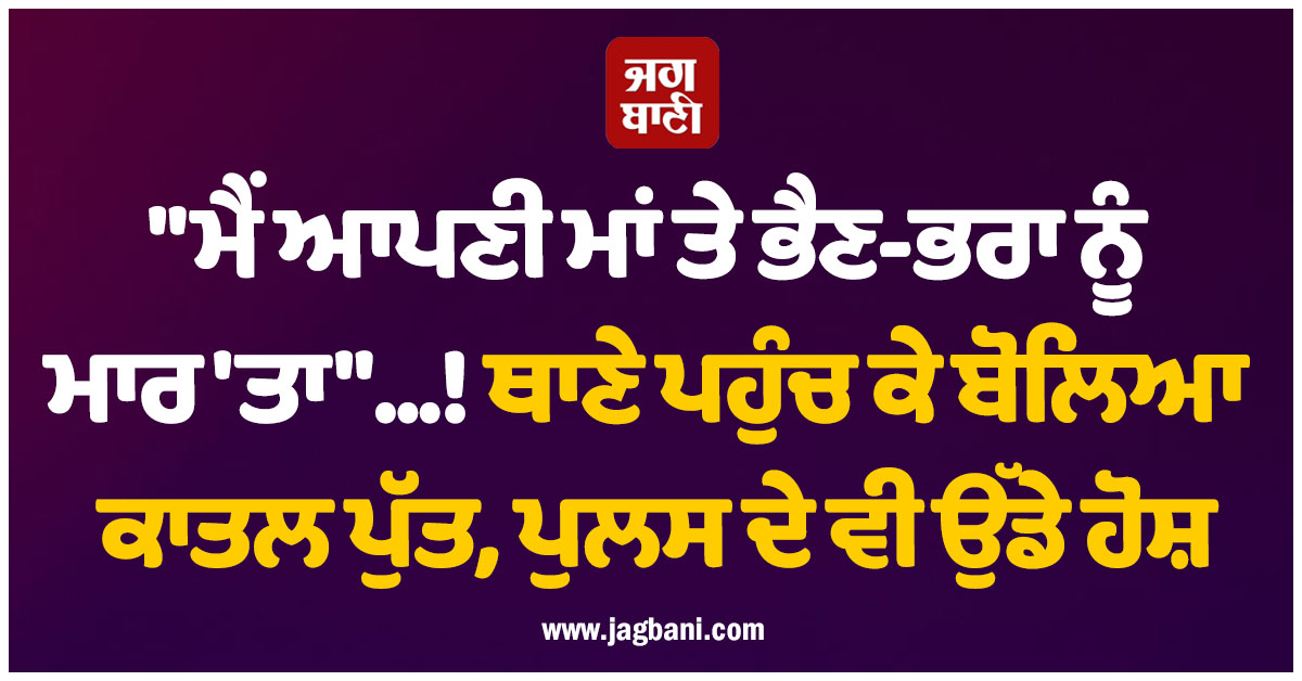 'ਮੈਂ ਆਪਣੀ ਮਾਂ ਤੇ ਭੈਣ-ਭਰਾ ਨੂੰ ਮਾਰ 'ਤਾ'...! ਥਾਣੇ ਪਹੁੰਚ ਕੇ ਬੋਲਿਆ ਕਾਤਲ ਪੁੱਤ, ਪੁਲਸ ਦੇ ਵੀ ਉੱਡੇ ਹੋਸ਼