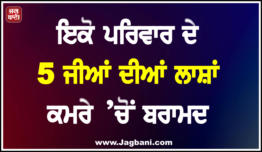 ਇਕੋ ਪਰਿਵਾਰ ਦੇ 5 ਜੀਆਂ ਦੀਆਂ ਲਾਸ਼ਾਂ ਕਮਰੇ ’ਚੋਂ ਬਰਾਮਦ, ਇਲਾਕੇ ''ਚ ਫੈਲੀ ਸਨਸਨੀ