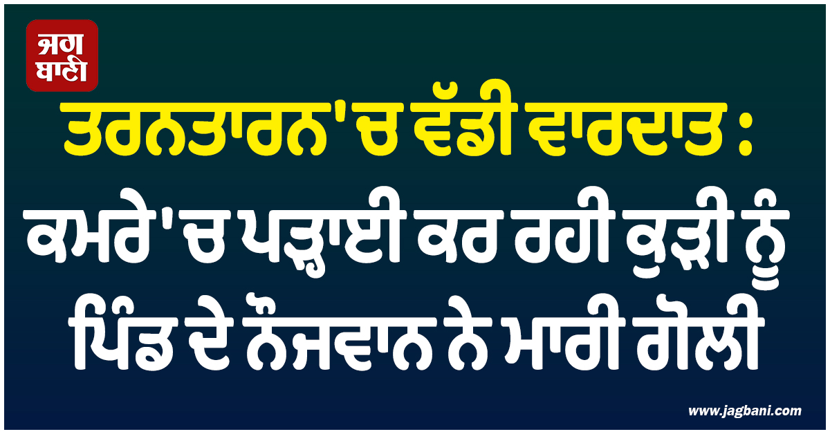 ਤਰਨਤਾਰਨ 'ਚ ਵੱਡੀ ਵਾਰਦਾਤ : ਕਮਰੇ 'ਚ ਪੜ੍ਹਾਈ ਕਰ ਰਹੀ ਕੁੜੀ ਨੂੰ ਪਿੰਡ ਦੇ ਨੌਜਵਾਨ ਨੇ ਮਾਰੀ ਗੋਲੀ