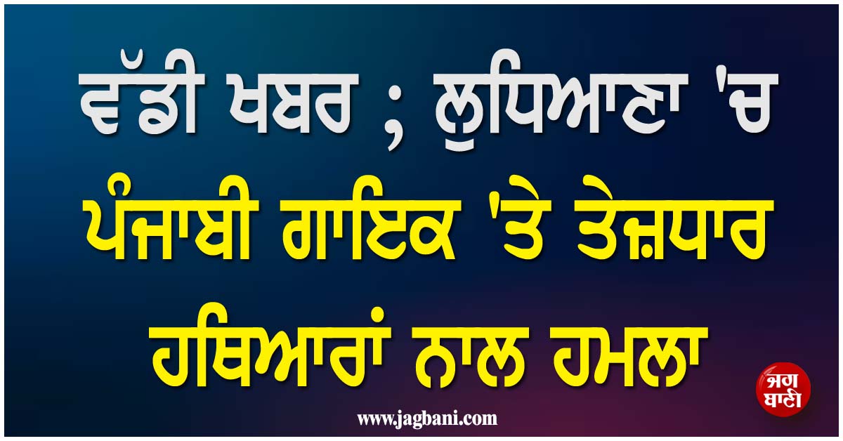 ਵੱਡੀ ਖਬਰ ; ਲੁਧਿਆਣਾ ''ਚ ਪੰਜਾਬੀ ਗਾਇਕ ''ਤੇ ਤੇਜ਼ਧਾਰ ਹਥਿਆਰਾਂ ਨਾਲ ਹਮਲਾ