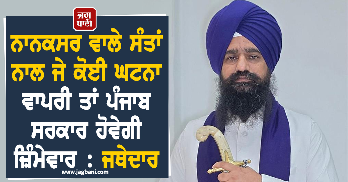 ਨਾਨਕਸਰ ਵਾਲੇ ਸੰਤਾਂ ਨਾਲ ਜੇ ਕੋਈ ਘਟਨਾ ਵਾਪਰੀ ਤਾਂ ਪੰਜਾਬ ਸਰਕਾਰ ਹੋਵੇਗੀ ਜ਼ਿੰਮੇਵਾਰ : ਜਥੇਦਾਰ
