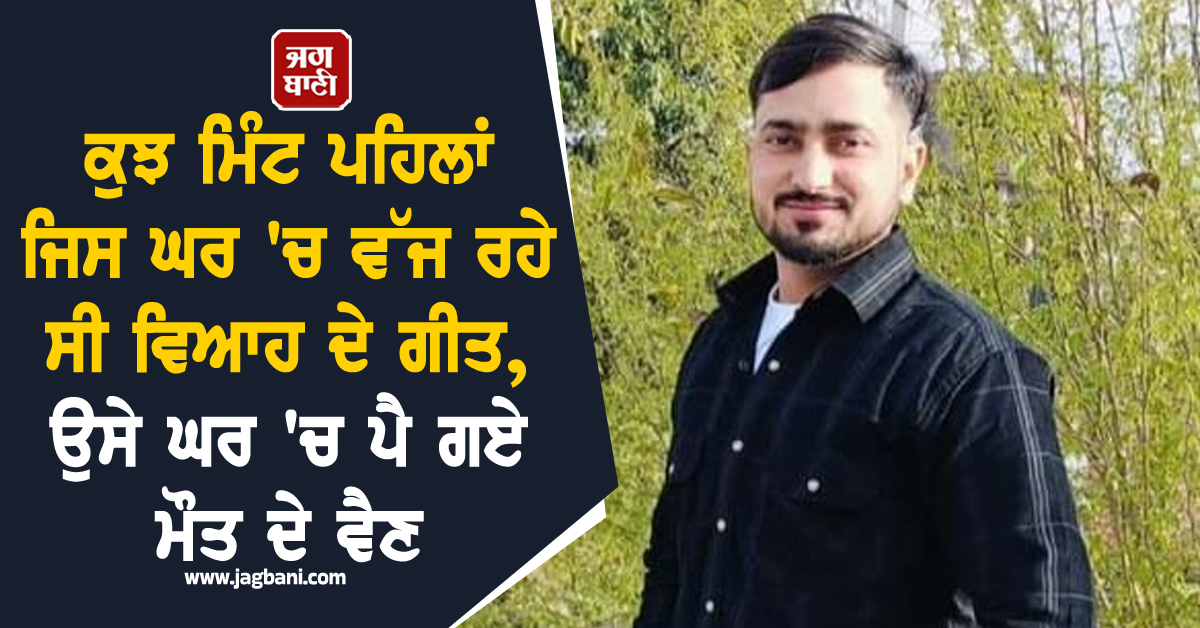 ਕੁਝ ਮਿੰਟ ਪਹਿਲਾਂ ਜਿਸ ਘਰ ''ਚ ਵੱਜ ਰਹੇ ਸੀ ਵਿਆਹ ਦੇ ਗੀਤ, ਉਸੇ ਘਰ ''ਚ ਪੈ ਗਏ ਮੌਤ ਦੇ ਵੈਣ