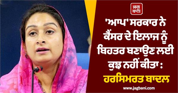 aap government has done nothing to improve cancer treatment harsimrat badal
