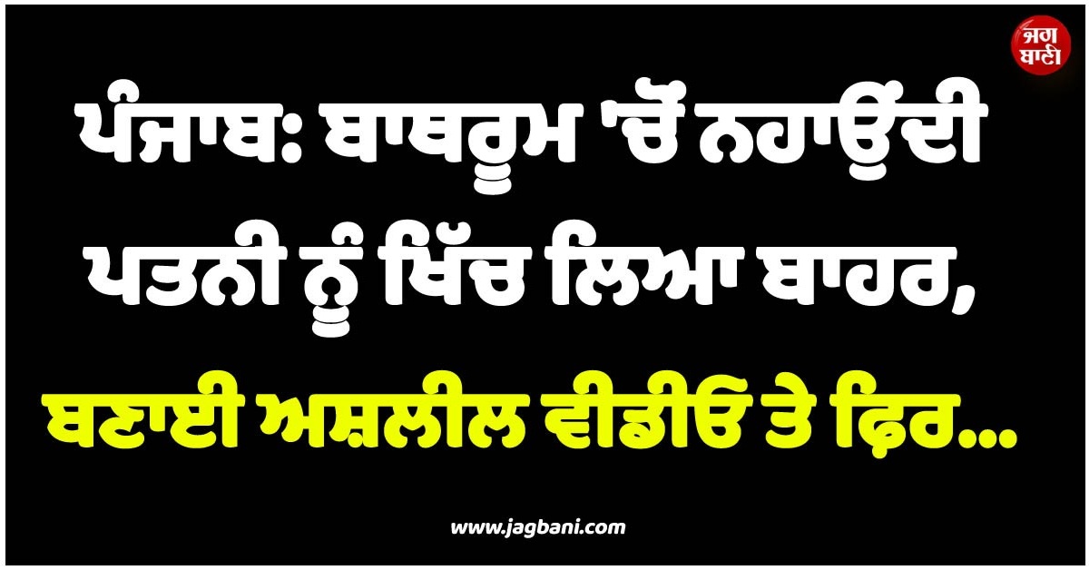 ਪੰਜਾਬ: ਬਾਥਰੂਮ ''ਚੋਂ ਨਹਾਉਂਦੀ ਪਤਨੀ ਨੂੰ ਖਿੱਚ ਲਿਆ ਬਾਹਰ, ਬਣਾਈ ਅਸ਼ਲੀਲ ਵੀਡੀਓ ਤੇ ਫ਼ਿਰ...