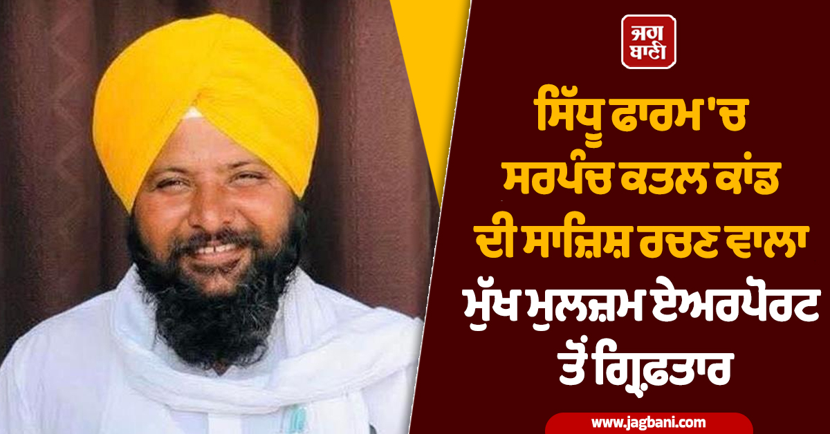 ਸਿੱਧੂ ਫਾਰਮ 'ਚ ਸਰਪੰਚ ਕਤਲ ਕਾਂਡ ਦੀ ਸਾਜ਼ਿਸ਼ ਰਚਣ ਵਾਲਾ ਮੁੱਖ ਮੁਲਜ਼ਮ ਏਅਰਪੋਰਟ ਤੋਂ ਗ੍ਰਿਫ਼ਤਾਰ