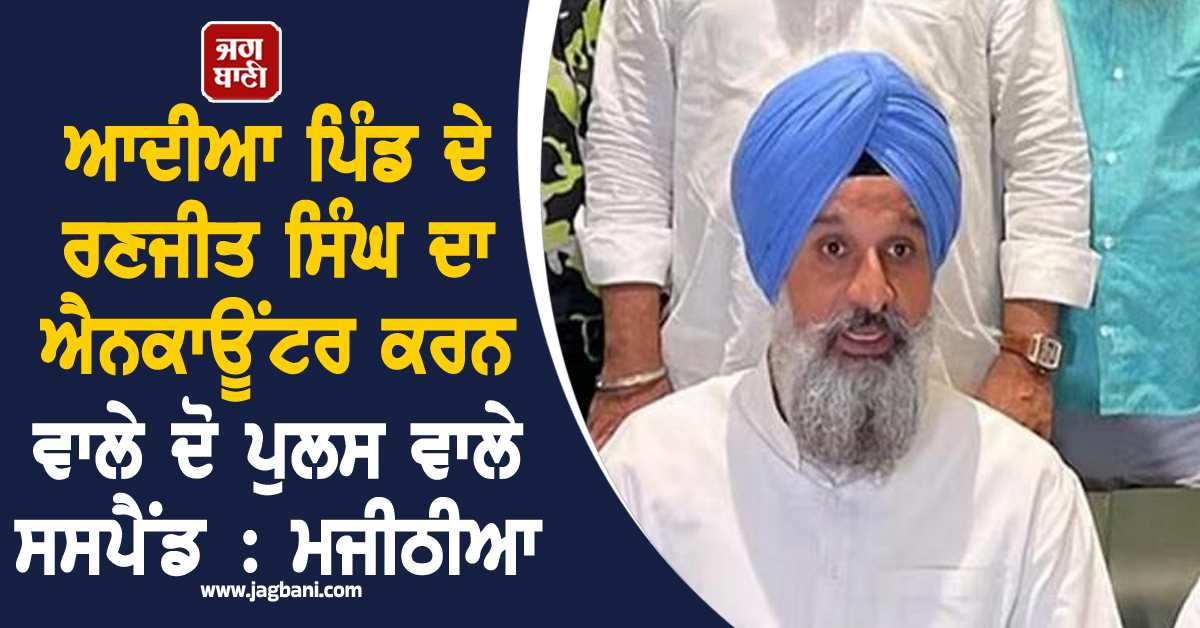 ਆਦੀਆ ਪਿੰਡ ਦੇ ਰਣਜੀਤ ਸਿੰਘ ਦਾ ਐਨਕਾਊਂਟਰ ਕਰਨ ਵਾਲੇ ਦੋ ਪੁਲਸ ਵਾਲੇ ਸਸਪੈਂਡ : ਮਜੀਠੀਆ