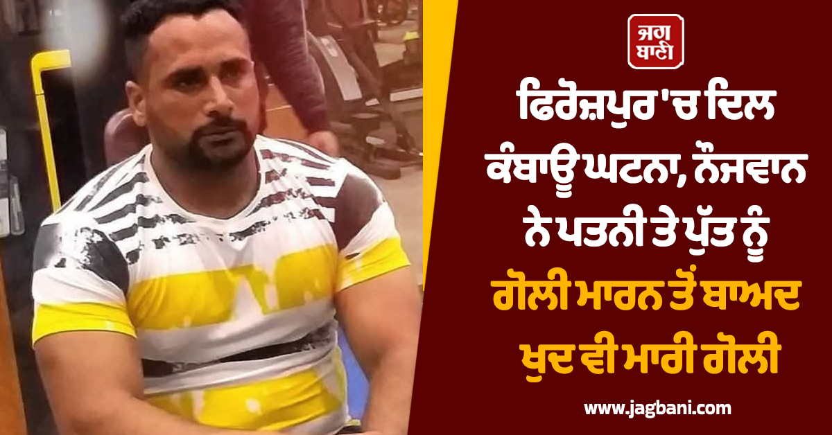 ਫਿਰੋਜ਼ਪੁਰ ''ਚ ਦਿਲ ਕੰਬਾਊ ਘਟਨਾ, ਨੌਜਵਾਨ ਨੇ ਪਤਨੀ ਤੇ ਪੁੱਤ ਨੂੰ ਗੋਲੀ ਮਾਰਨ ਤੋਂ ਬਾਅਦ ਖੁਦ ਵੀ ਮਾਰੀ ਗੋਲੀ