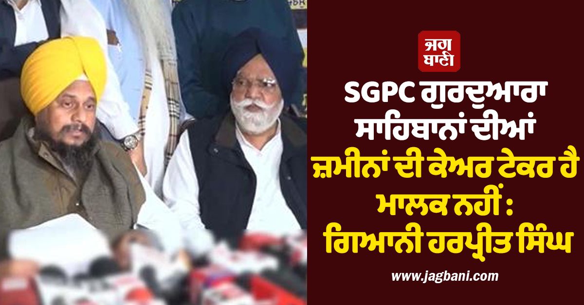 SGPC ਗੁਰਦੁਆਰਾ ਸਾਹਿਬਾਨਾਂ ਦੀਆਂ ਜ਼ਮੀਨਾਂ ਦੀ ਕੇਅਰ ਟੇਕਰ ਹੈ ਮਾਲਕ ਨਹੀਂ : ਗਿਆਨੀ ਹਰਪ੍ਰੀਤ ਸਿੰਘ