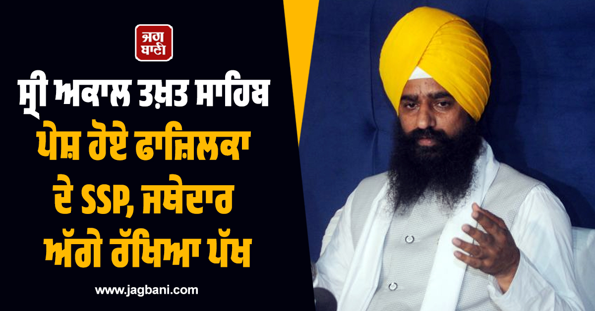 ਸ੍ਰੀ ਅਕਾਲ ਤਖ਼ਤ ਸਾਹਿਬ ਪੇਸ਼ ਹੋਏ ਫਾਜ਼ਿਲਕਾ ਦੇ SSP, ਜਥੇਦਾਰ ਅੱਗੇ ਰੱਖਿਆ ਪੱਖ