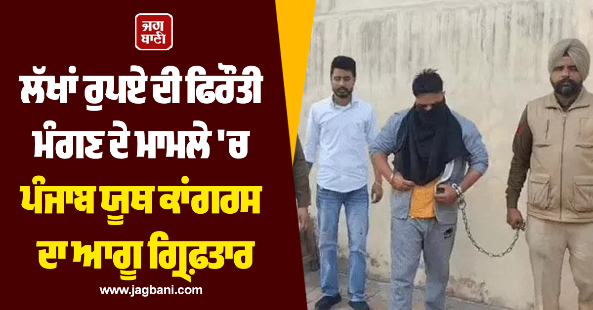 ਲੱਖਾਂ ਰੁਪਏ ਦੀ ਫਿਰੌਤੀ ਮੰਗਣ ਦੇ ਮਾਮਲੇ 'ਚ ਪੰਜਾਬ ਯੂਥ ਕਾਂਗਰਸ ਦਾ ਆਗੂ ਗ੍ਰਿਫ਼ਤਾਰ