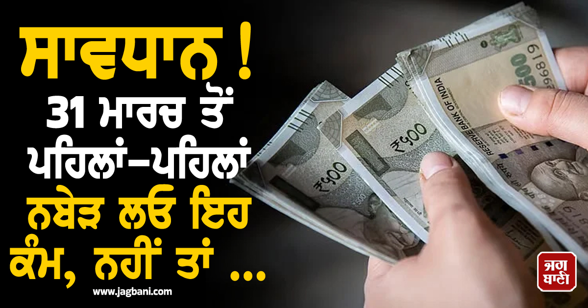 ਸਾਵਧਾਨ! 31 ਮਾਰਚ ਤੋਂ ਪਹਿਲਾਂ-ਪਹਿਲਾਂ ਨਬੇੜ ਲਓ ਇਹ ਕੰਮ, ਨਹੀਂ ਤਾਂ ਪੈ ਸਕਦੈ ਪਛਤਾਉਣਾ