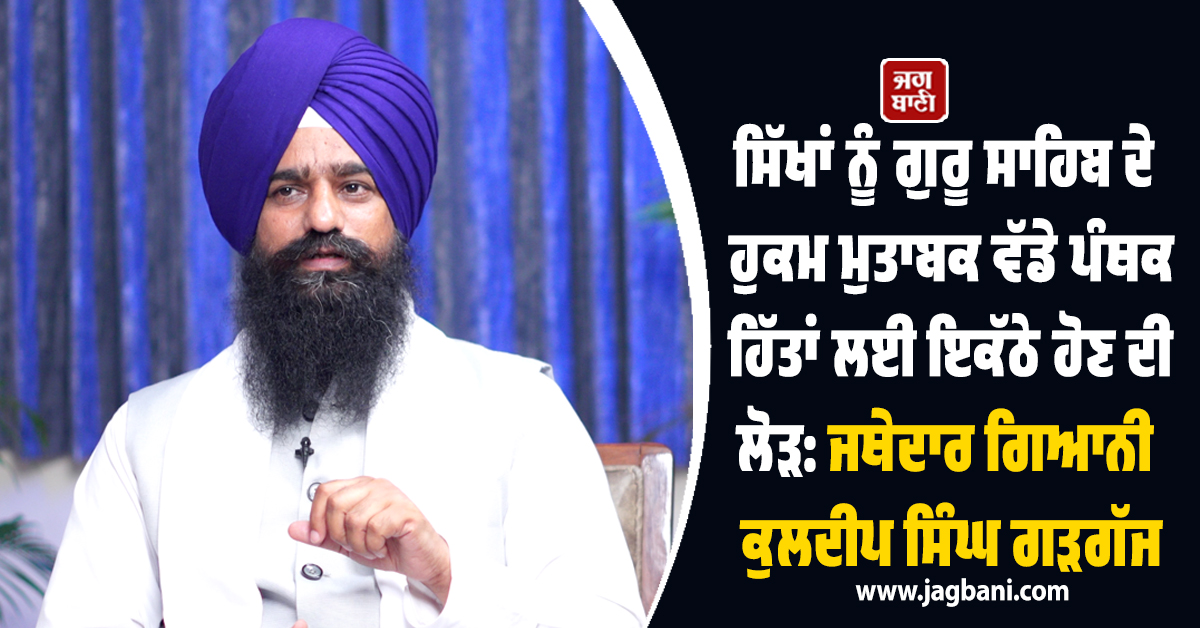 ਸਿੱਖਾਂ ਨੂੰ ਗੁਰੂ ਸਾਹਿਬ ਦੇ ਹੁਕਮ ਮੁਤਾਬਕ ਵੱਡੇ ਪੰਥਕ ਹਿੱਤਾਂ ਲਈ ਇਕੱਠੇ ਹੋਣ ਦੀ ਲੋੜ: ਜਥੇਦਾਰ ਗੜਗੱਜ
