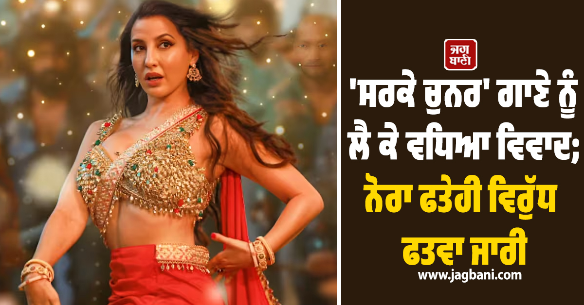 'ਸਰਕੇ ਚੁਨਰ' ਗਾਣੇ ਨੂੰ ਲੈ ਕੇ ਵਧਿਆ ਵਿਵਾਦ; ਨੋਰਾ ਫਤੇਹੀ ਵਿਰੁੱਧ ਫਤਵਾ ਜਾਰੀ