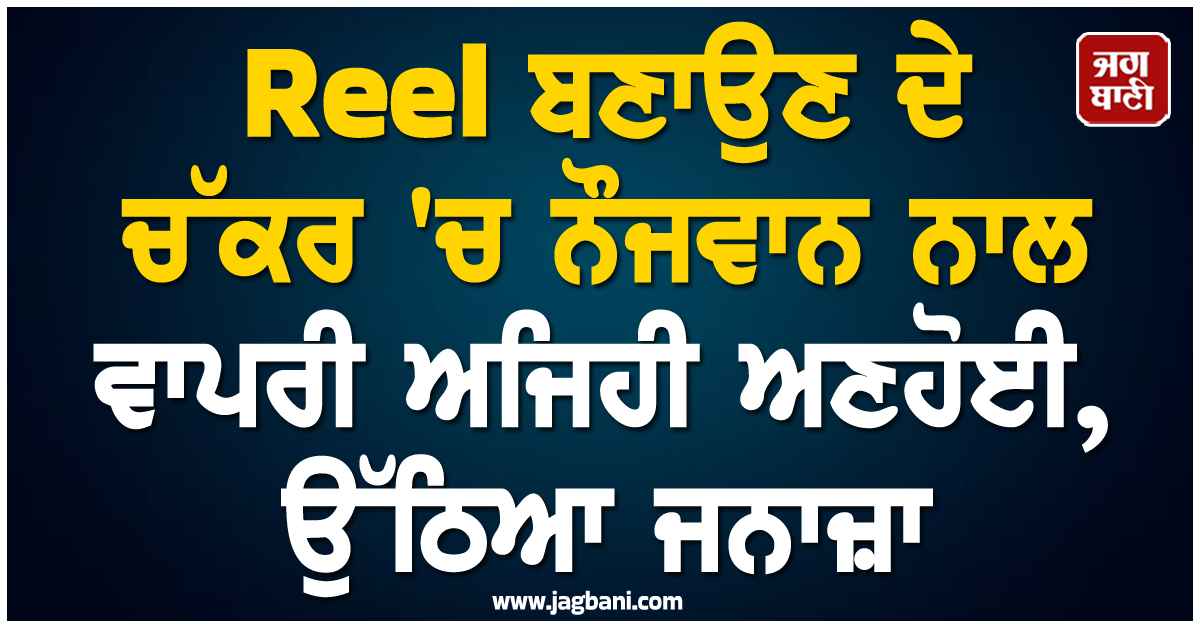 Reel ਬਣਾਉਣ ਦੇ ਚੱਕਰ ''ਚ ਨੌਜਵਾਨ ਨਾਲ ਵਾਪਰੀ ਅਜਿਹੀ ਅਣਹੋਈ, ਉੱਠਿਆ ਜਨਾਜ਼ਾ