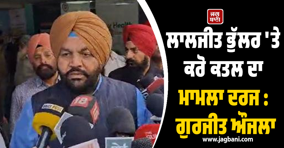 ਲਾਲਜੀਤ ਭੁੱਲਰ 'ਤੇ ਕਰੋ ਕਤਲ ਦਾ ਮਾਮਲਾ ਦਰਜ : ਗੁਰਜੀਤ ਔਜਲਾ