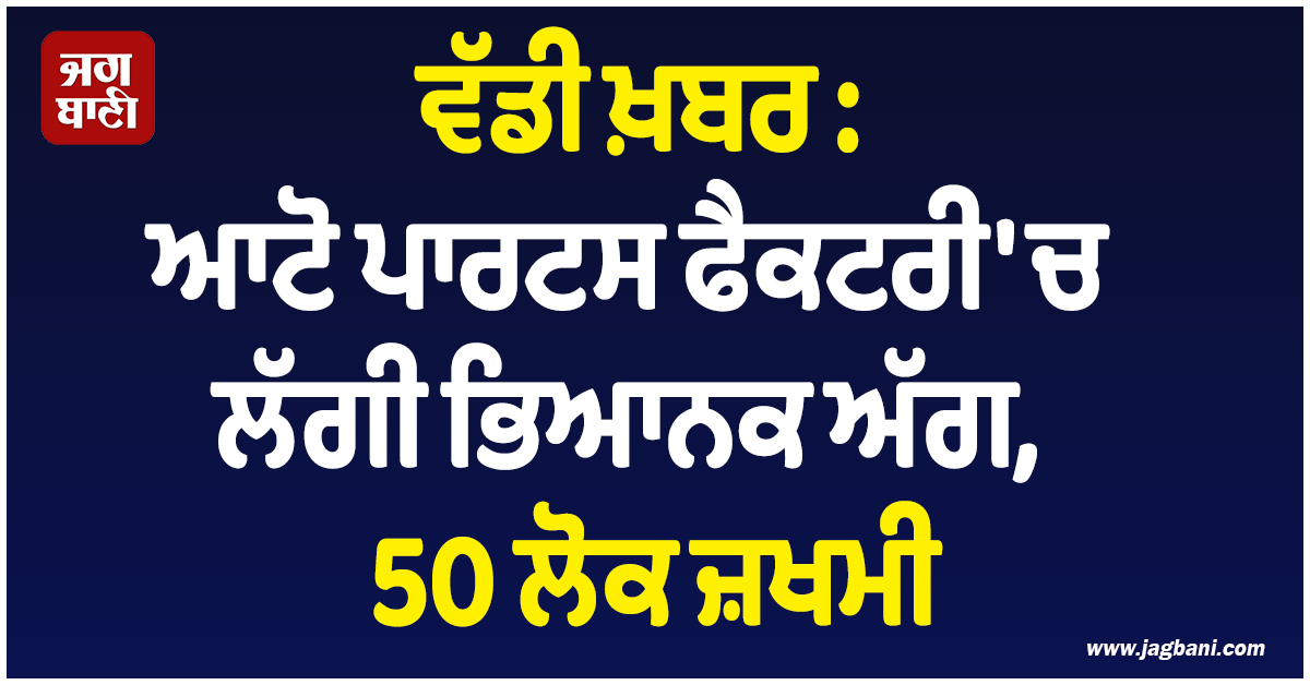 ਵੱਡੀ ਖ਼ਬਰ : ਆਟੋ ਪਾਰਟਸ ਫੈਕਟਰੀ 'ਚ ਲੱਗੀ ਭਿਆਨਕ ਅੱਗ,  50 ਲੋਕ ਜ਼ਖਮੀ