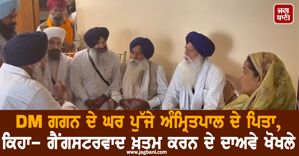 DM ਗਗਨ ਦੇ ਘਰ ਪੁੱਜੇ ਅੰਮ੍ਰਿਤਪਾਲ ਦੇ ਪਿਤਾ, ਕਿਹਾ- ਗੈਂਗਸਟਰਵਾਦ ਖ਼ਤਮ ਕਰਨ ਦੇ ਦਾਅਵੇ ਖੋਖਲੇ