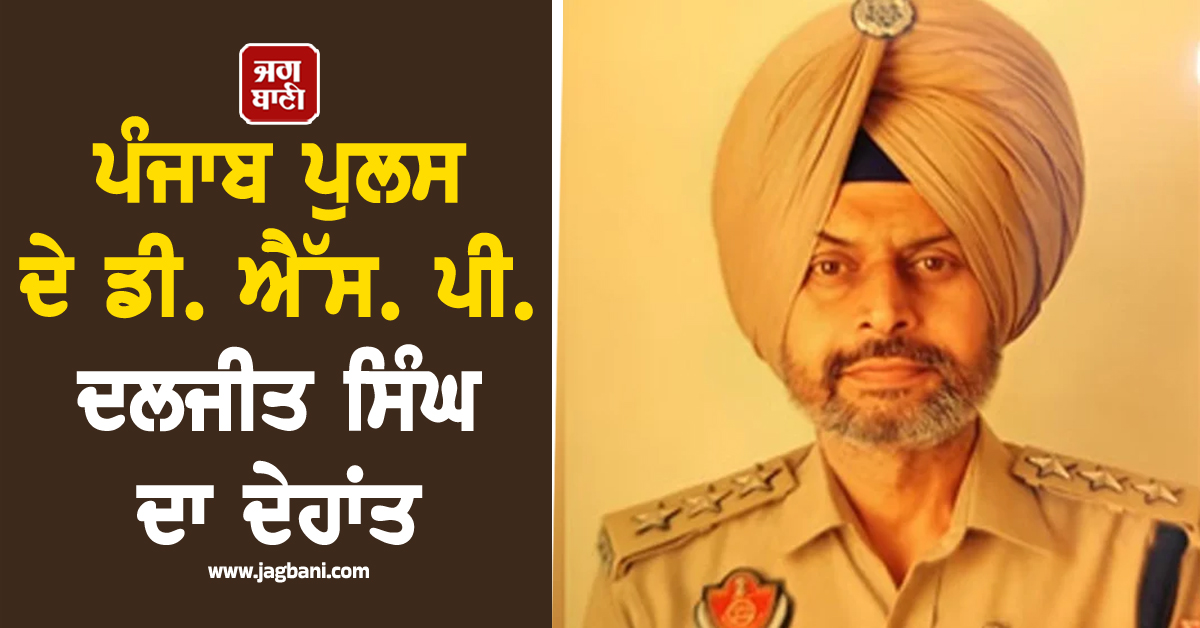 ਪੰਜਾਬ ਪੁਲਸ ਦੇ ਡੀ. ਐੱਸ. ਪੀ. ਦਲਜੀਤ ਸਿੰਘ ਦਾ ਦੇਹਾਂਤ