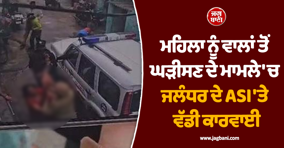 ਮਹਿਲਾ ਨੂੰ ਵਾਲਾਂ ਤੋਂ ਘੜੀਸਣ ਦੇ ਮਾਮਲੇ 'ਚ ਜਲੰਧਰ ਦੇ ASI 'ਤੇ ਵੱਡੀ ਕਾਰਵਾਈ