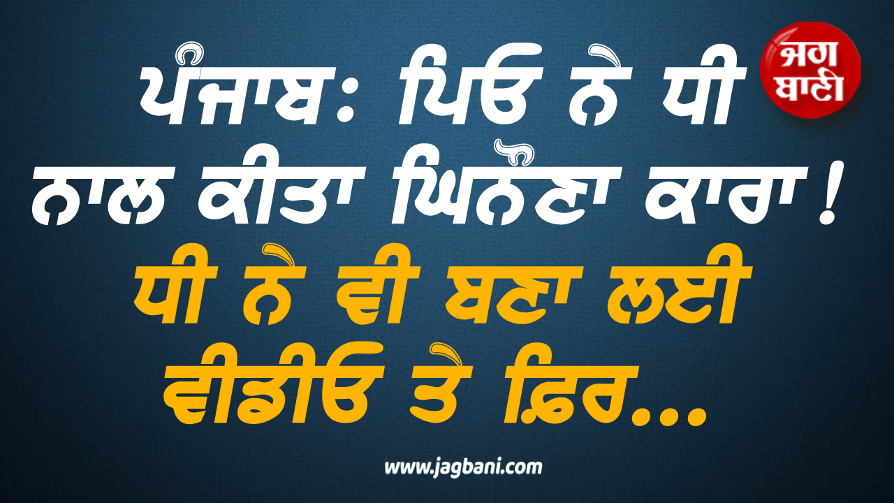 ਪੰਜਾਬ: ਪਿਓ ਨੇ ਧੀ ਨਾਲ ਕੀਤਾ ਘਿਨੌਣਾ ਕਾਰਾ! ਧੀ ਨੇ ਵੀ ਬਣਾ ਲਈ ਵੀਡੀਓ ਤੇ ਫ਼ਿਰ...