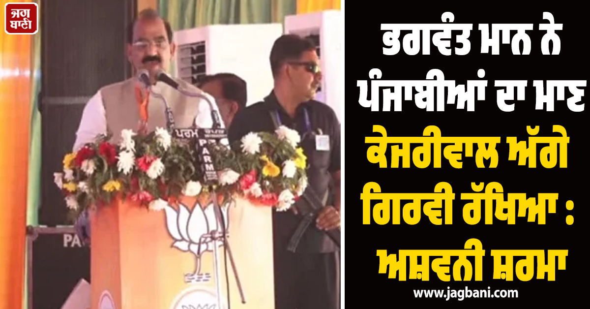 ਭਗਵੰਤ ਮਾਨ ਨੇ ਪੰਜਾਬੀਆਂ ਦਾ ਮਾਣ ਕੇਜਰੀਵਾਲ ਅੱਗੇ ਗਿਰਵੀ ਰੱਖਿਆ : ਅਸ਼ਵਨੀ ਸ਼ਰਮਾ