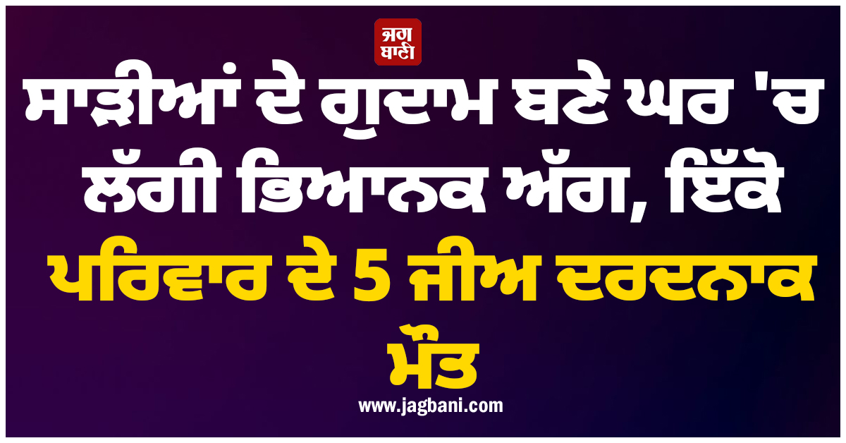 ਵੱਡੀ ਖਬਰ : ਸਾੜੀਆਂ ਦੇ ਗੁਦਾਮ ਬਣੇ ਘਰ ''ਚ ਲੱਗੀ ਭਿਆਨਕ ਅੱਗ, ਇੱਕੋ ਪਰਿਵਾਰ ਦੇ 5 ਜੀਅ ਦਰਦਨਾਕ ਮੌਤ