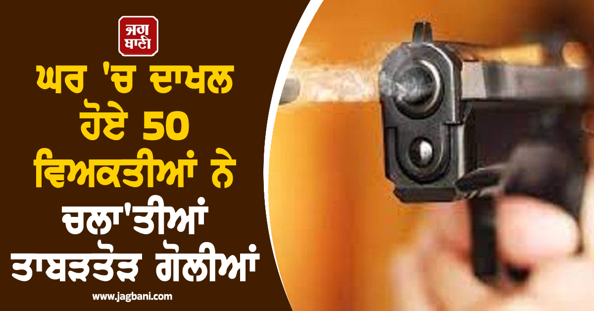 ਪੰਜਾਬ 'ਚ ਸ਼ਰੇਆਮ ਗੁੰਡਾਗਰਦੀ, ਘਰ 'ਚ ਦਾਖਲ ਹੋਏ 50 ਵਿਅਕਤੀਆਂ ਨੇ ਚਲਾ'ਤੀਆਂ ਤਾਬੜਤੋੜ ਗੋਲੀਆਂ