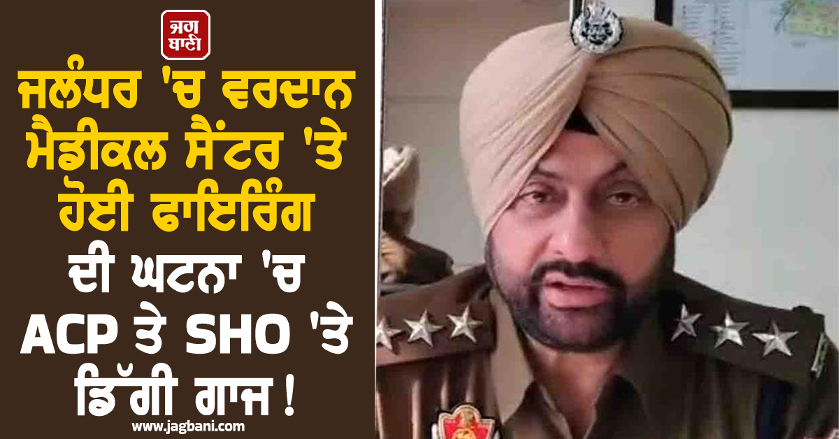 ਜਲੰਧਰ 'ਚ ਵਰਦਾਨ ਮੈਡੀਕਲ ਸੈਂਟਰ 'ਤੇ ਹੋਈ ਫਾਇਰਿੰਗ ਦੀ ਘਟਨਾ 'ਚ ACP ਤੇ SHO 'ਤੇ ਡਿੱਗੀ ਗਾਜ! ਹੋਏ ਸਸਪੈਂਡ