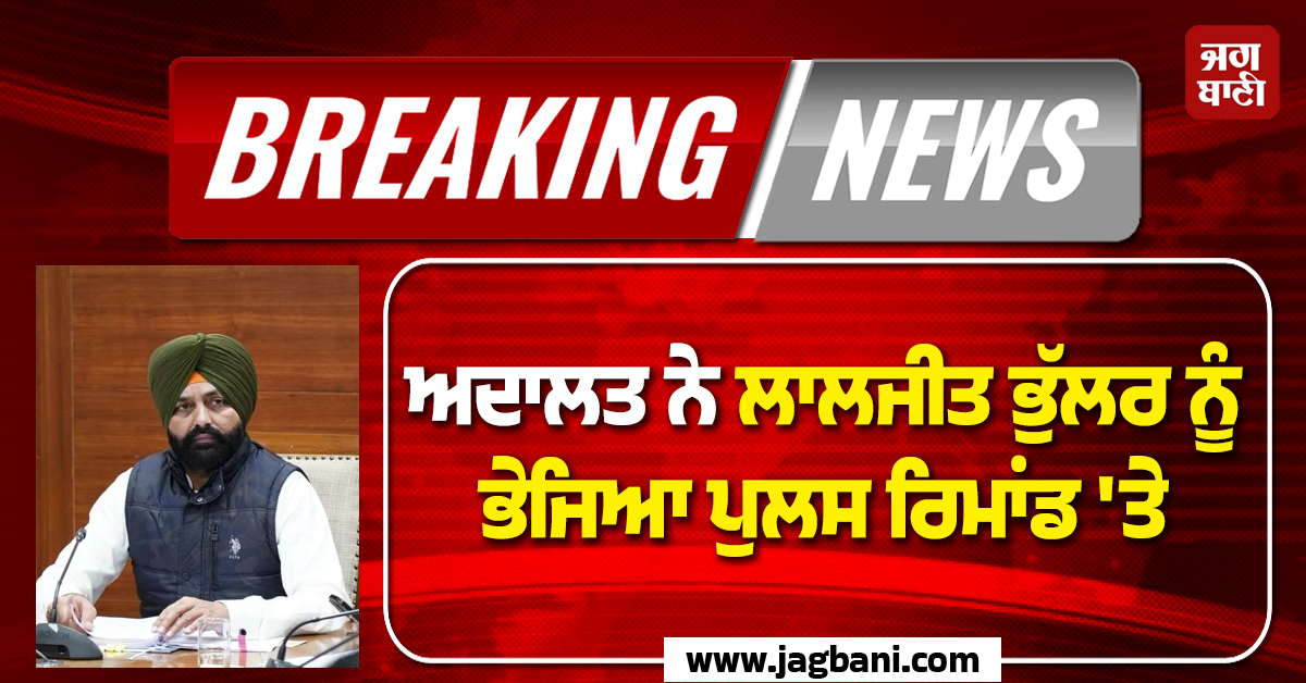 Big Breaking: ਅਦਾਲਤ ਨੇ ਲਾਲਜੀਤ ਭੁੱਲਰ ਨੂੰ ਭੇਜਿਆ ਪੁਲਸ ਰਿਮਾਂਡ ''ਤੇ