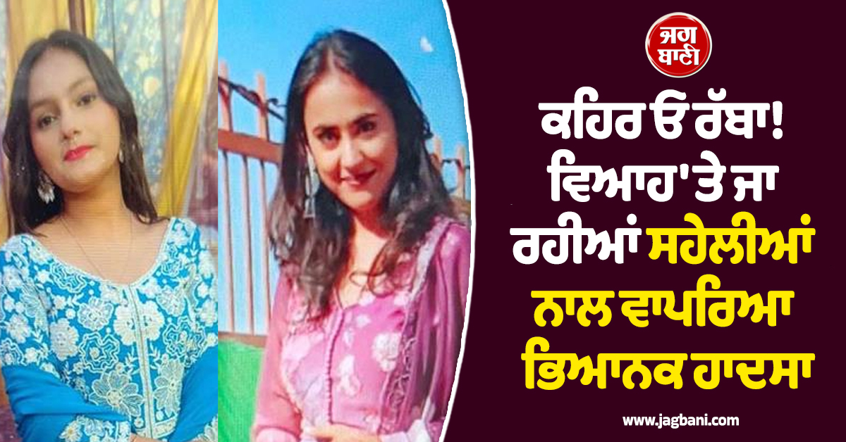 ਕਹਿਰ ਓ ਰੱਬਾ! ਵਿਆਹ 'ਤੇ ਜਾ ਰਹੀਆਂ ਸਹੇਲੀਆਂ ਨਾਲ ਵਾਪਰਿਆ ਭਿਆਨਕ ਹਾਦਸਾ, ਤੜਫ਼-ਤੜਫ਼ ਕੇ ਨਿਕਲੀ ਜਾਨ
