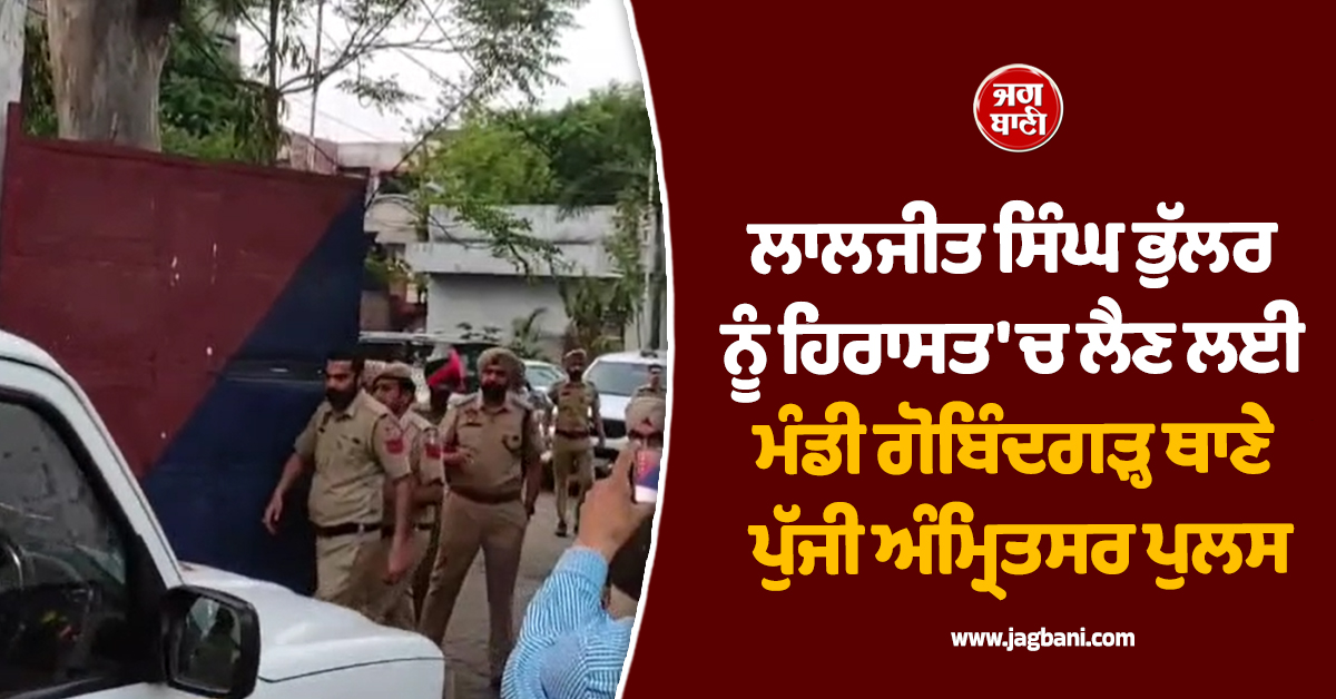 ਲਾਲਜੀਤ ਸਿੰਘ ਭੁੱਲਰ ਨੂੰ ਹਿਰਾਸਤ ''ਚ ਲੈਣ ਲਈ ਮੰਡੀ ਗੋਬਿੰਦਗੜ੍ਹ ਥਾਣੇ ਪੁੱਜੀ ਅੰਮ੍ਰਿਤਸਰ ਪੁਲਸ