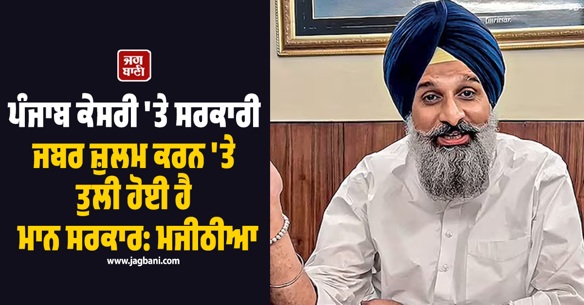 ਪੰਜਾਬ ਕੇਸਰੀ 'ਤੇ ਸਰਕਾਰੀ ਜਬਰ ਜ਼ੁਲਮ ਕਰਨ 'ਤੇ ਤੁਲੀ ਹੋਈ ਹੈ ਮਾਨ ਸਰਕਾਰ: ਮਜੀਠੀਆ
