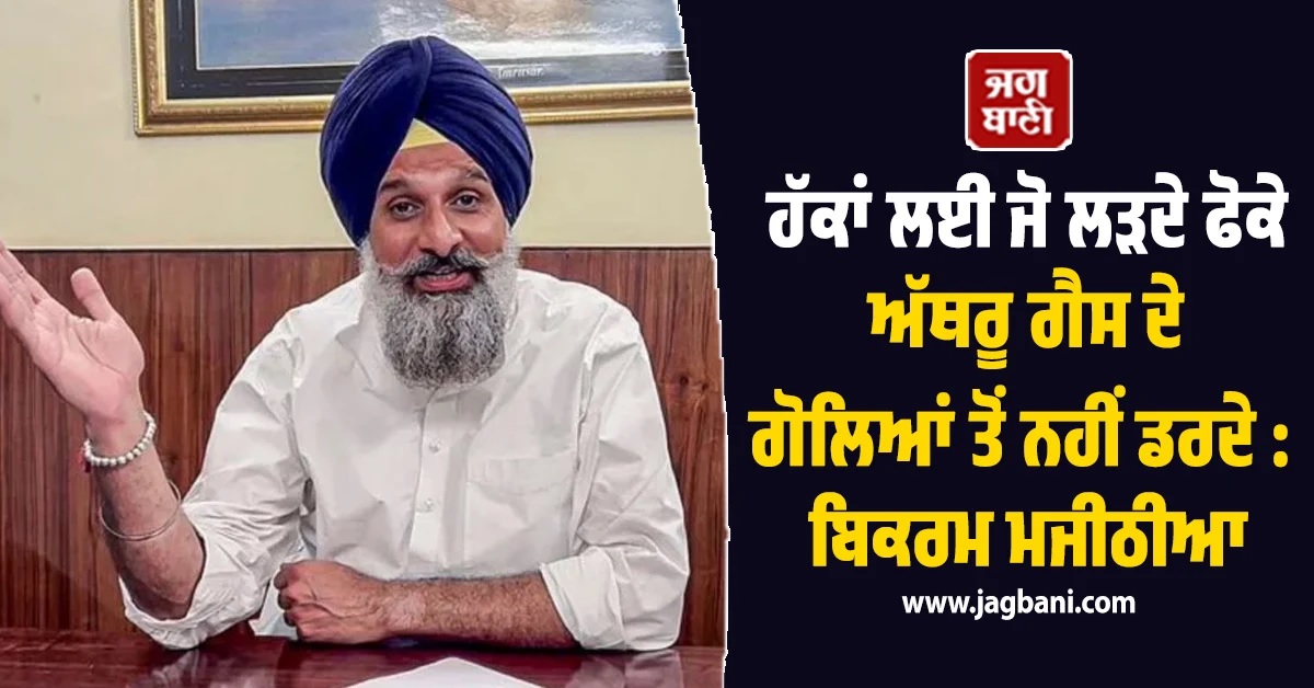 ਹੱਕਾਂ ਲਈ ਜੋ ਲੜਦੇ ਫੋਕੇ ਅੱਥਰੂ ਗੈਸ ਦੇ ਗੋਲਿਆਂ ਤੋਂ ਨਹੀਂ ਡਰਦੇ : ਬਿਕਰਮ ਮਜੀਠੀਆ