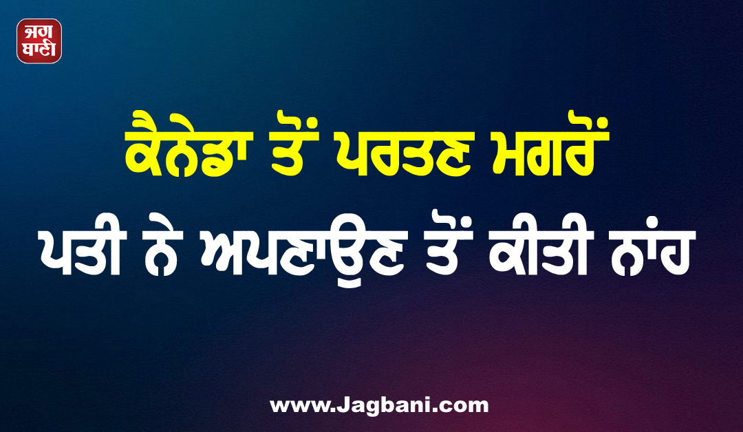 ਕੈਨੇਡਾ ਤੋਂ ਪਰਤਣ ਮਗਰੋਂ ਪਤੀ ਨੇ ਅਪਣਾਉਣ ਤੋਂ ਕੀਤੀ ਨਾਂਹ, ਔਰਤ ਦੀ ਸ਼ਿਕਾਇਤ ’ਤੇ ਕੇਸ ਦਰਜ