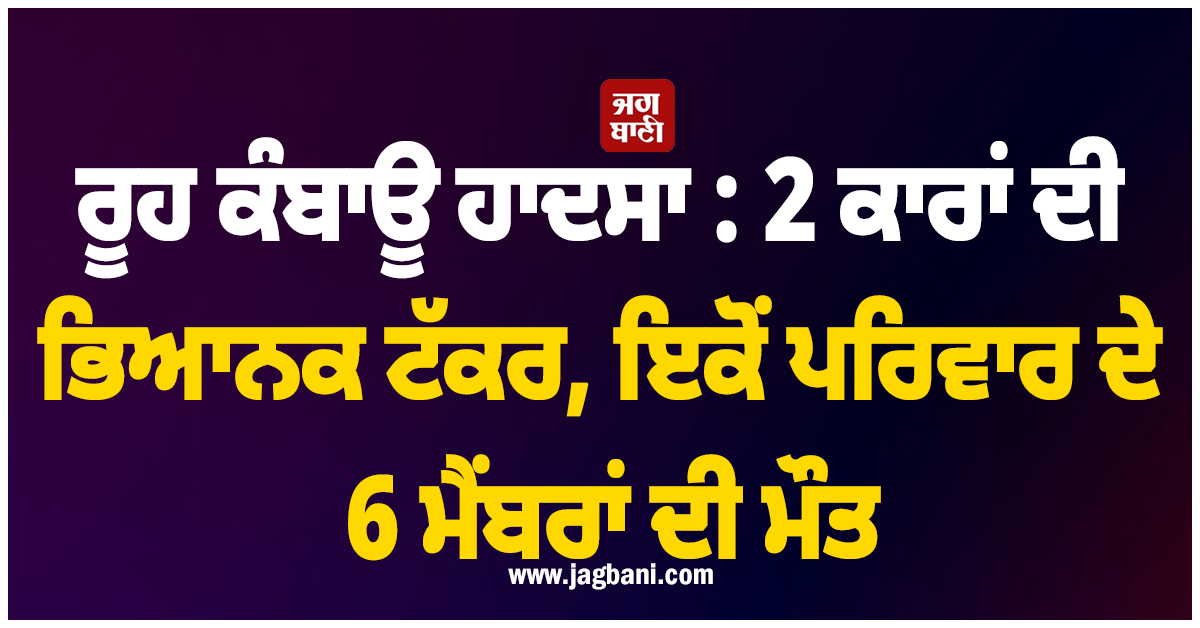 ਰੂਹ ਕੰਬਾਊ ਹਾਦਸਾ : 2 ਕਾਰਾਂ ਦੀ ਭਿਆਨਕ ਟੱਕਰ, ਇਕੋਂ ਪਰਿਵਾਰ ਦੇ 6 ਮੈਂਬਰਾਂ ਦੀ ਮੌਤ