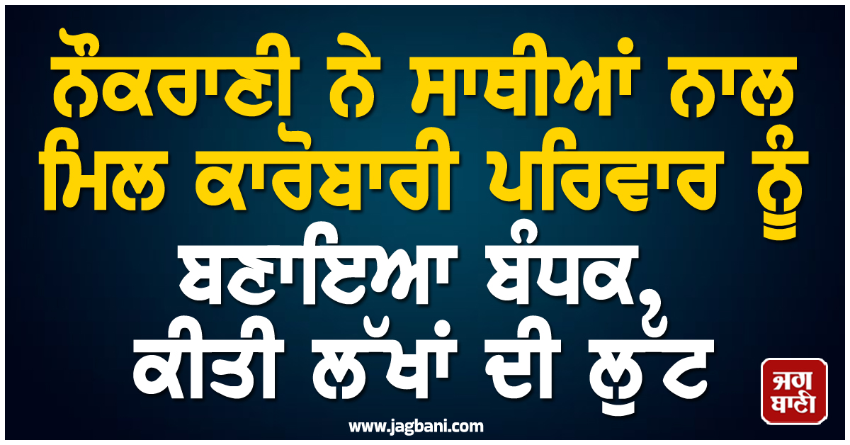 ਨੌਕਰਾਣੀ ਨੇ ਸਾਥੀਆਂ ਨਾਲ ਮਿਲ ਕਾਰੋਬਾਰੀ ਪਰਿਵਾਰ ਨੂੰ ਬਣਾਇਆ ਬੰਧਕ, ਕੀਤੀ ਲੱਖਾਂ ਦੀ ਲੁੱਟ