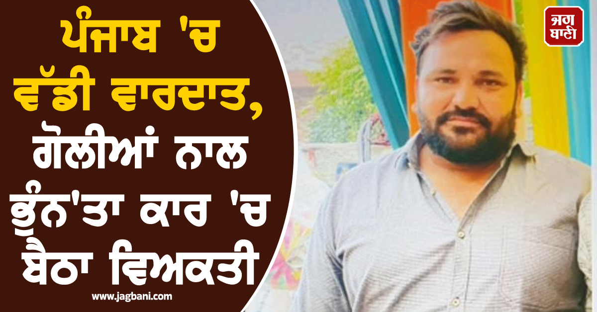 ਪੰਜਾਬ 'ਚ ਵੱਡੀ ਵਾਰਦਾਤ, ਗੋਲੀਆਂ ਨਾਲ ਭੁੰਨ'ਤਾ ਕਾਰ 'ਚ ਬੈਠਾ ਵਿਅਕਤੀ