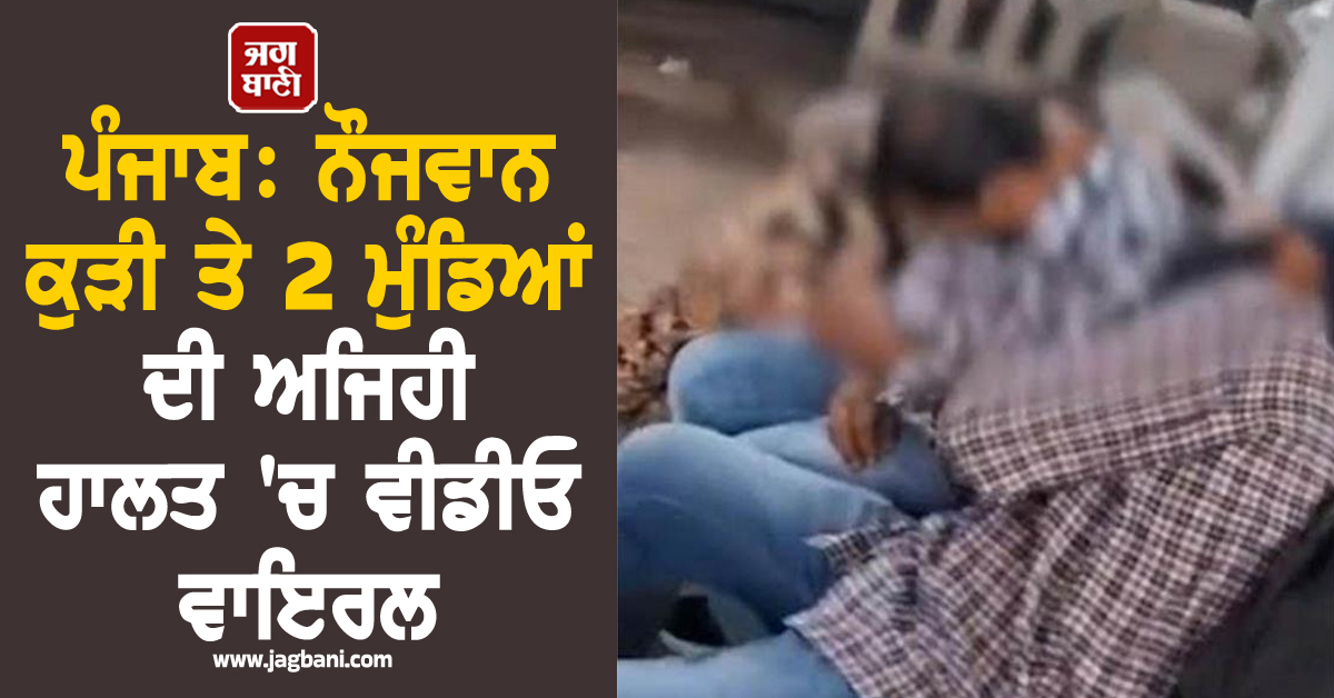 ਪੰਜਾਬ: ਨੌਜਵਾਨ ਕੁੜੀ ਤੇ 2 ਮੁੰਡਿਆਂ ਦੀ ਅਜਿਹੀ ਹਾਲਤ 'ਚ ਵੀਡੀਓ ਵਾਇਰਲ, ਹਰਕਤ ’ਚ ਆਈ ਪੁਲਸ