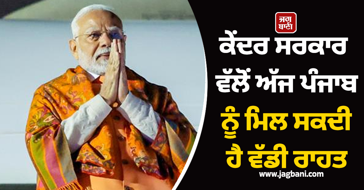 ਕੇਂਦਰ ਸਰਕਾਰ ਵੱਲੋਂ ਅੱਜ ਪੰਜਾਬ ਨੂੰ ਮਿਲ ਸਕਦੀ ਹੈ ਵੱਡੀ ਰਾਹਤ
