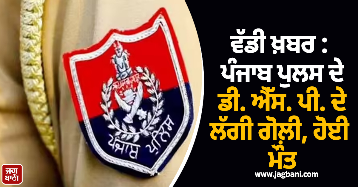 ਵੱਡੀ ਖ਼ਬਰ : ਪੰਜਾਬ ਪੁਲਸ ਦੇ ਡੀ. ਐੱਸ. ਪੀ. ਦੇ ਲੱਗੀ ਗੋਲ਼ੀ, ਹੋਈ ਮੌਤ