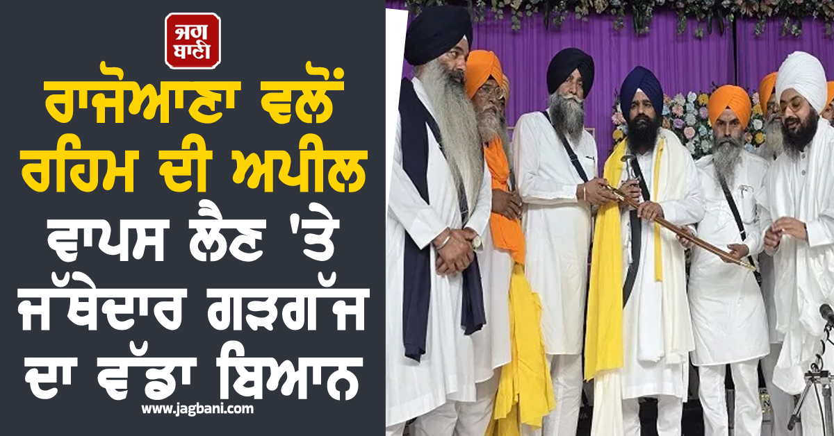 ਰਾਜੋਆਣਾ ਵਲੋਂ ਰਹਿਮ ਦੀ ਅਪੀਲ ਵਾਪਸ ਲੈਣ 'ਤੇ ਜੱਥੇਦਾਰ ਗੜਗੱਜ ਦਾ ਵੱਡਾ ਬਿਆਨ, ਪੜ੍ਹੋ ਕੀ ਕਿਹਾ