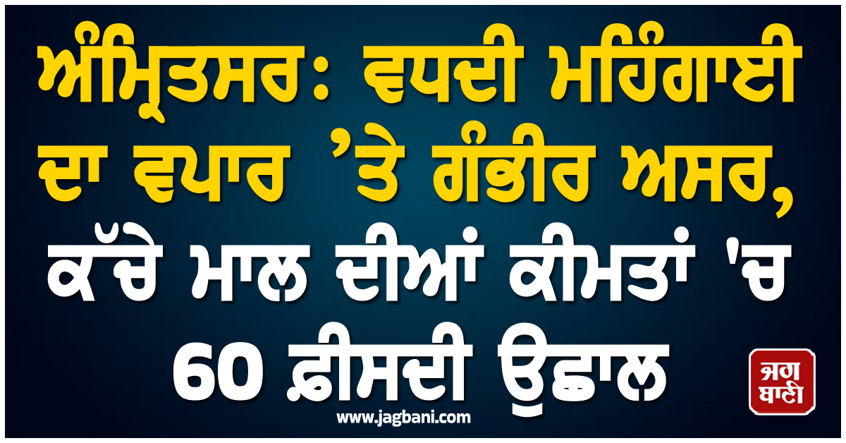 ਅੰਮ੍ਰਿਤਸਰ: ਵਧਦੀ ਮਹਿੰਗਾਈ ਦਾ ਵਪਾਰ ’ਤੇ ਗੰਭੀਰ ਅਸਰ, ਕੱਚੇ ਮਾਲ ਦੀਆਂ ਕੀਮਤਾਂ ''ਚ 60 ਫ਼ੀਸਦੀ ਉਛਾਲ