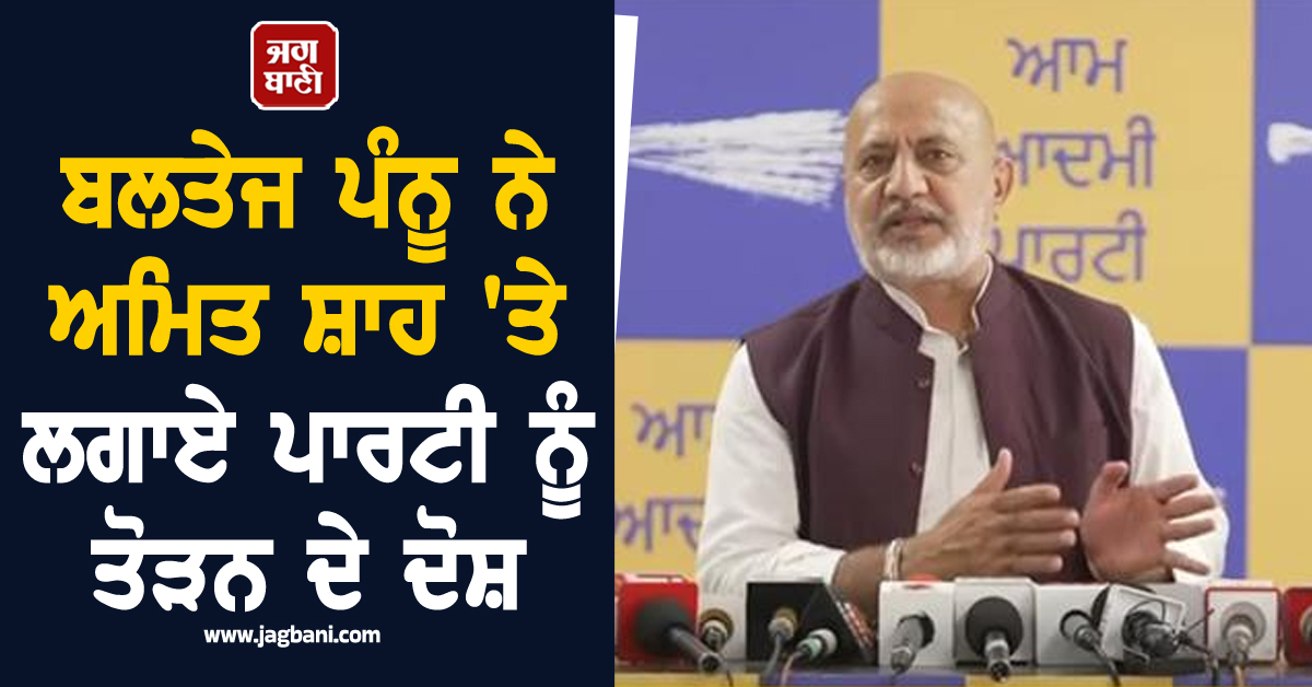 ਬਲਤੇਜ ਪੰਨੂ ਨੇ ਅਮਿਤ ਸ਼ਾਹ 'ਤੇ ਲਗਾਏ ਪਾਰਟੀ ਨੂੰ ਤੋੜਨ ਦੇ ਦੋਸ਼