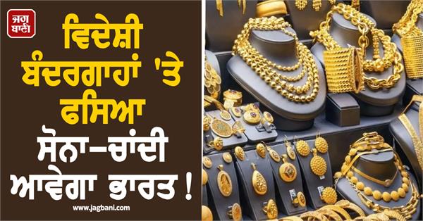 gold and silver stranded at foreign ports will come to india