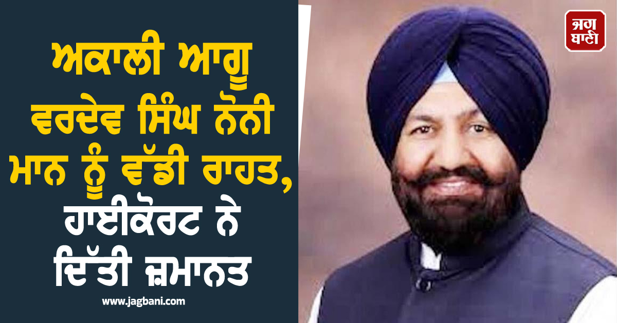 ਅਕਾਲੀ ਆਗੂ ਵਰਦੇਵ ਸਿੰਘ ਨੋਨੀ ਮਾਨ ਨੂੰ ਵੱਡੀ ਰਾਹਤ, ਹਾਈਕੋਰਟ ਨੇ ਦਿੱਤੀ ਜ਼ਮਾਨਤ