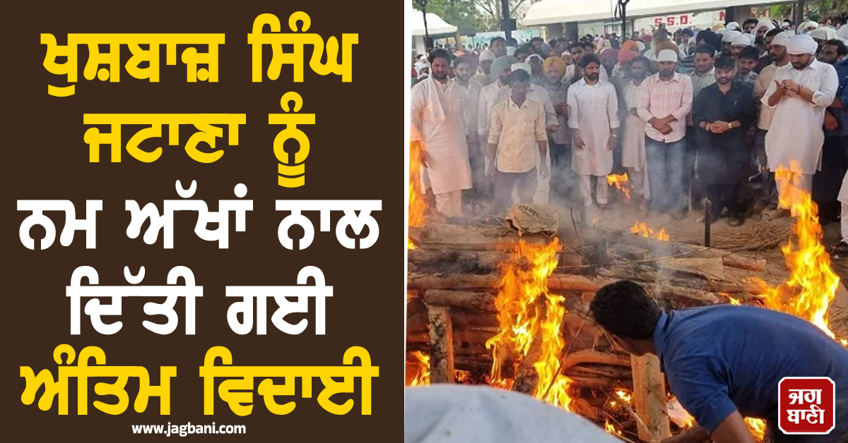 ਖੁਸ਼ਬਾਜ਼ ਸਿੰਘ ਜਟਾਣਾ ਨੂੰ ਨਮ ਅੱਖਾਂ ਨਾਲ ਦਿੱਤੀ ਗਈ ਅੰਤਿਮ ਵਿਦਾਈ, ਸ਼ਮਸ਼ਾਨਘਾਟ 'ਚ ਉਮੜਿਆ ਜਨ ਸੈਲਾਬ (ਤਸਵੀਰਾਂ)