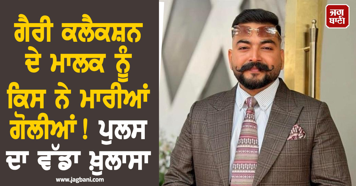 ਗੈਰੀ ਕਲੈਕਸ਼ਨ ਦੇ ਮਾਲਕ ਨੂੰ ਕਿਸ ਨੇ ਮਾਰੀਆਂ ਗੋਲੀਆਂ ! ਪੁਲਸ ਦਾ ਵੱਡਾ ਖ਼ੁਲਾਸਾ